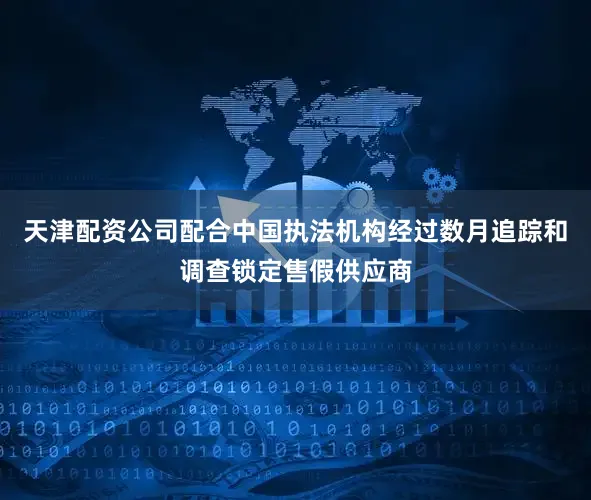 天津配资公司配合中国执法机构经过数月追踪和调查锁定售假供应商