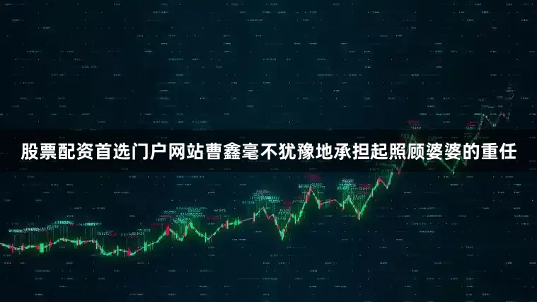 股票配资首选门户网站曹鑫毫不犹豫地承担起照顾婆婆的重任