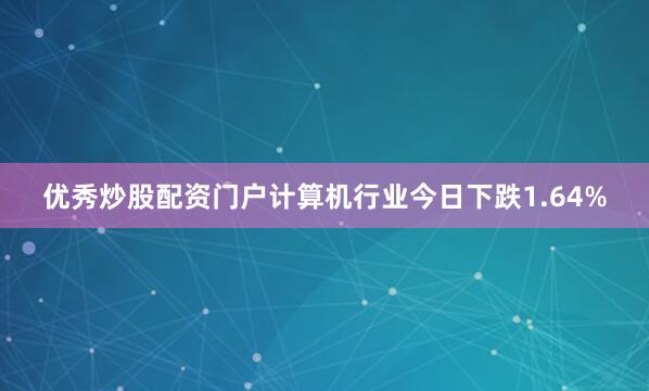 优秀炒股配资门户计算机行业今日下跌1.64%