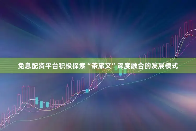 免息配资平台积极探索“茶旅文”深度融合的发展模式