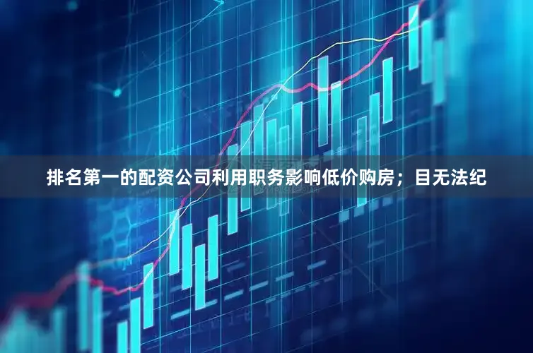 排名第一的配资公司利用职务影响低价购房；目无法纪