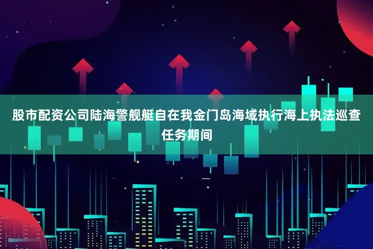 股市配资公司陆海警舰艇自在我金门岛海域执行海上执法巡查任务期间