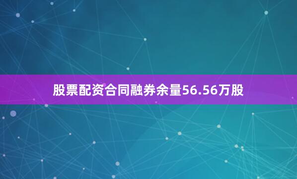 股票配资合同融券余量56.56万股