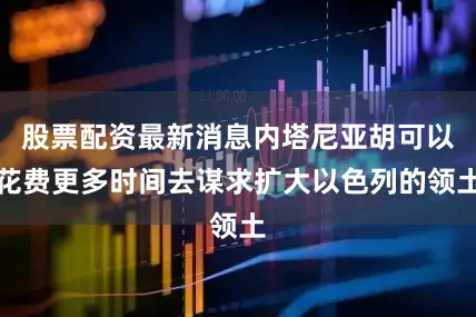 股票配资最新消息内塔尼亚胡可以花费更多时间去谋求扩大以色列的领土