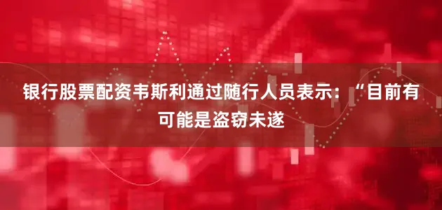 银行股票配资 韦斯利通过随行人员表示:“目前有可能是盗窃未遂