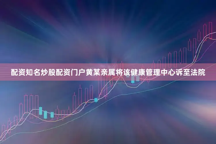 配资知名炒股配资门户黄某亲属将该健康管理中心诉至法院