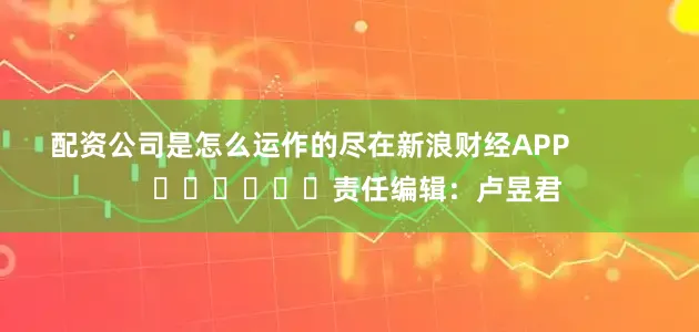 配资公司是怎么运作的尽在新浪财经APP            						责任编辑：卢昱君