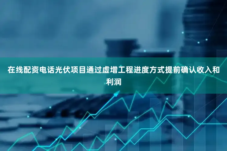 在线配资电话光伏项目通过虚增工程进度方式提前确认收入和利润