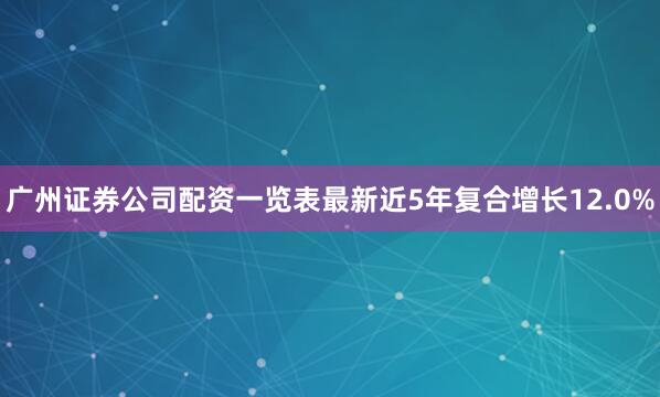 广州证券公司配资一览表最新近5年复合增长12.0%
