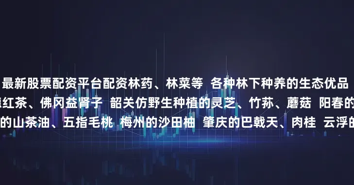 最新股票配资平台配资林药、林菜等  各种林下种养的生态优品  比如清远的西牛麻竹笋  英德红茶、佛冈益肾子  韶关仿野生种植的灵芝、竹荪、蘑菇  阳春的澳洲坚果、春砂仁  河源的山茶油、五指毛桃  梅州的沙田柚  肇庆的巴戟天、肉桂  云浮的南药  广州的荔枝蜜  茂名的电白沉香、化州橘红  江门的新会陈皮  还有各种花卉、苗木  森林康养与生态旅游等产品  展销的都是广东  具有代表性的优质林下